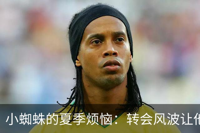 小蜘蛛的夏季烦恼：转会风波让他险些崩溃