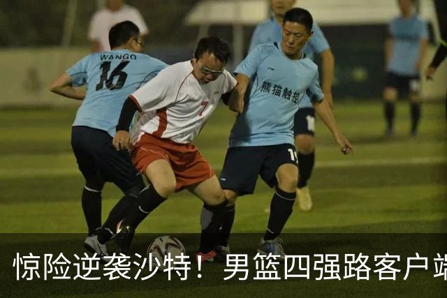 惊险逆袭沙特！男篮四强路客户端上的挑战与机遇